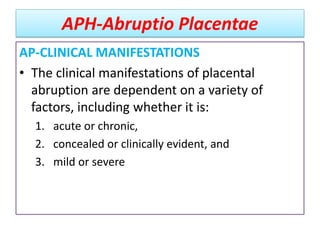 APH-Abruptio Placentae
AP-CLINICAL MANIFESTATIONS
• The clinical manifestations of placental
abruption are dependent on a variety of
factors, including whether it is:
1. acute or chronic,
2. concealed or clinically evident, and
3. mild or severe
 
