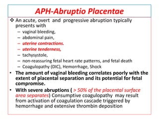 APH-Abruptio Placentae
 An acute, overt and progressive abruption typically
presents with
– vaginal bleeding,
– abdominal pain,
– uterine contractions.
– uterine tenderness,
– tachysystole,
– non-reassuring fetal heart rate patterns, and fetal death
– Coagulopathy (DIC), Hemorrhage, Shock
• The amount of vaginal bleeding correlates poorly with the
extent of placental separation and its potential for fetal
compromise.
• With severe abruptions ( > 50% of the placental surface
area separates) Consumptive coagulopathy may result
from activation of coagulation cascade triggered by
hemorrhage and extensive thrombin deposition
 