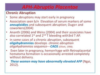 APH-Abruptio Placentae
Chronic Abruption
• Some abruptions may start early in pregnancy
• Association seen b/n Elevation of serum markers of some
aneuploidies and subsequent abruption; Dugo+ and
coworkers(2004)
• Ananth (2006) and Weiss (2004) and their associates have
also correlated 1st and 2nd T bleeding with3rd T AP.
• In some cases of a chronic abruption, subsequent
oligohydramnios develops chronic abruption
oligohydramnios sequence---CAOS (Elliott, 1998).
• Even later in pregnancy, hemorrhage with Retroplacental
hematoma formation is occasionally arrested completely
without delivery.
• These women may have abnormally elevated AFP (Ngai,
2012).
 