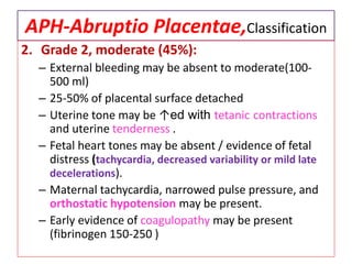 APH-Abruptio Placentae,Classification
2. Grade 2, moderate (45%):
– External bleeding may be absent to moderate(100-
500 ml)
– 25-50% of placental surface detached
– Uterine tone may be ↑ed with tetanic contractions
and uterine tenderness .
– Fetal heart tones may be absent / evidence of fetal
distress (tachycardia, decreased variability or mild late
decelerations).
– Maternal tachycardia, narrowed pulse pressure, and
orthostatic hypotension may be present.
– Early evidence of coagulopathy may be present
(fibrinogen 150-250 )
 