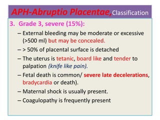 APH-Abruptio Placentae,Classification
3. Grade 3, severe (15%):
– External bleeding may be moderate or excessive
(>500 ml) but may be concealed.
– > 50% of placental surface is detached
– The uterus is tetanic, board like and tender to
palpation (knife like pain).
– Fetal death is common/ severe late decelerations,
bradycardia or death).
– Maternal shock is usually present.
– Coagulopathy is frequently present
 