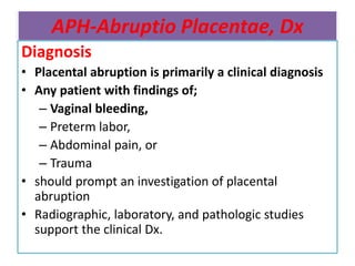 APH-Abruptio Placentae, Dx
Diagnosis
• Placental abruption is primarily a clinical diagnosis
• Any patient with findings of;
– Vaginal bleeding,
– Preterm labor,
– Abdominal pain, or
– Trauma
• should prompt an investigation of placental
abruption
• Radiographic, laboratory, and pathologic studies
support the clinical Dx.
 