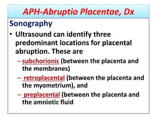 APH-Abruptio Placentae, Dx
Sonography
• Ultrasound can identify three
predominant locations for placental
abruption. These are
–subchorionic (between the placenta and
the membranes)
– retroplacental (between the placenta and
the myometrium), and
– preplacental (between the placenta and
the amniotic fluid
 