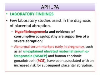 APH..PA
• LABORATORY FINDINGS
• Few laboratory studies assist in the diagnosis
of placental abruption.
– Hypofibrinogenemia and evidence of
consumptive coagulopathy are supportive of a
severe abruption;
– Abnormal serum markers early in pregnancy, such
as an unexplained elevated maternal serum α-
fetoprotein (MSAFP) and human chorionic
gonadotropin (hCG), have been associated with an
increased risk for subsequent placental abruption.
 
