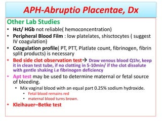 APH-Abruptio Placentae, Dx
Other Lab Studies
• Hct/ HGb not reliable( hemoconcentration)
• Peripheral Blood Film : low platelates, shisctocytes ( suggest
IV coagulation)
• Coagulation profile( PT, PTT, Platlate count, fibrinogen, fibrin
split products) is necessary
• Bed side clot observation test Draw venous blood Q1hr, keep
it in clean test tube, if no clotting in 5-10min/ if the clot dissolute
with gentle shaking i.e fibrinogen deficiency
• Apt test may be used to determine maternal or fetal source
of bleeding.
• Mix vaginal blood with an equal part 0.25% sodium hydroxide.
• Fetal blood remains red
• maternal blood turns brown.
• Kleihauer–Betke test
 