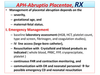 APH-Abruptio Placentae, RX
• Management of placental abruption depends on the
– severity,
– gestational age, and
– maternal-fetal status.
I. Emergency Management
– baseline laboratory assessment-(HGB, HCT, platelet count,
type and screen, fibrinogen, and coagulation studies),
– IV line access (large-bore catheter),
– Resuscitation with Crystalloid and blood products as
indicated ( whole blood, PRBC, FFP, cryoprecipitate,
platelet )
– continuous FHR and contraction monitoring, and
– communication with OR and neonatal personnel  for
possible emergency CD and neonatal resucitation
 