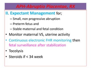 APH-Abruptio Placentae, RX
II. Expectant Management for;
– Small, non progressive abruption
– Preterm fetus and
– Stable maternal and fetal condition
• Monitor maternal VS, uterine activity
• Continuous electronic FHR monitoring then
fetal surveillance after stabilization
• Tocolysis
• Steroids if < 34 week
 