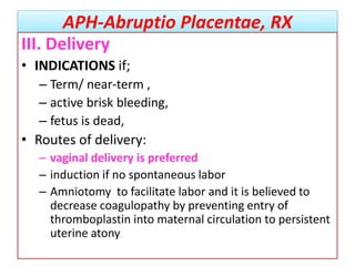 APH-Abruptio Placentae, RX
III. Delivery
• INDICATIONS if;
– Term/ near-term ,
– active brisk bleeding,
– fetus is dead,
• Routes of delivery:
– vaginal delivery is preferred
– induction if no spontaneous labor
– Amniotomy to facilitate labor and it is believed to
decrease coagulopathy by preventing entry of
thromboplastin into maternal circulation to persistent
uterine atony
 