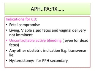 APH..PA;RX…..
Indications for CD:
• Fetal compromise
• Living, Viable sized fetus and vaginal delivery
not imminent
• Uncontrollable active bleeding ( even for dead
fetus)
• Any other obstetric indication E.g. transverse
lie
• Hysterectomy:- for PPH secondary
 