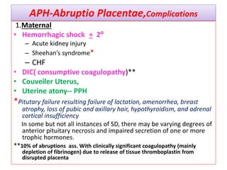 APH-Abruptio Placentae,Complications
1.Maternal
• Hemorrhagic shock + 2⁰
– Acute kidney injury
– Sheehan’s syndrome*
– CHF
• DIC( consumptive coagulopathy)**
• Couveiler Uterus,
• Uterine atony-- PPH
*Pitutary failure resulting failure of lactation, amenorrhea, breast
atrophy, loss of pubic and axillary hair, hypothyroidism, and adrenal
cortical insufficiency
In some but not all instances of SD, there may be varying degrees of
anterior pituitary necrosis and impaired secretion of one or more
trophic hormones.
**10% of abruptions ass. With clinically significant coagulopathy (mainly
depletion of fibrinogen) due to release of tissue thromboplastin from
disrupted placenta
 