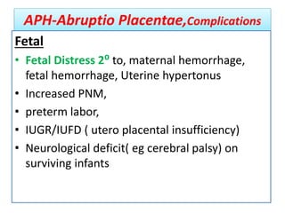 APH-Abruptio Placentae,Complications
Fetal
• Fetal Distress 2⁰ to, maternal hemorrhage,
fetal hemorrhage, Uterine hypertonus
• Increased PNM,
• preterm labor,
• IUGR/IUFD ( utero placental insufficiency)
• Neurological deficit( eg cerebral palsy) on
surviving infants
 
