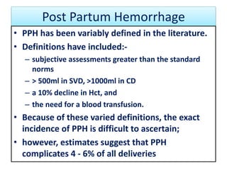 Post Partum Hemorrhage
• PPH has been variably defined in the literature.
• Definitions have included:-
– subjective assessments greater than the standard
norms
– > 500ml in SVD, >1000ml in CD
– a 10% decline in Hct, and
– the need for a blood transfusion.
• Because of these varied definitions, the exact
incidence of PPH is difficult to ascertain;
• however, estimates suggest that PPH
complicates 4 - 6% of all deliveries
 
