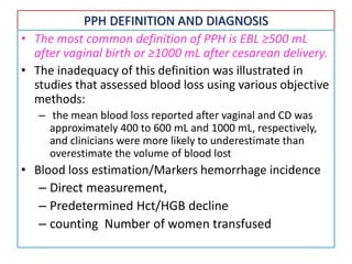 PPH DEFINITION AND DIAGNOSIS
• The most common definition of PPH is EBL ≥500 mL
after vaginal birth or ≥1000 mL after cesarean delivery.
• The inadequacy of this definition was illustrated in
studies that assessed blood loss using various objective
methods:
– the mean blood loss reported after vaginal and CD was
approximately 400 to 600 mL and 1000 mL, respectively,
and clinicians were more likely to underestimate than
overestimate the volume of blood lost
• Blood loss estimation/Markers hemorrhage incidence
– Direct measurement,
– Predetermined Hct/HGB decline
– counting Number of women transfused
 