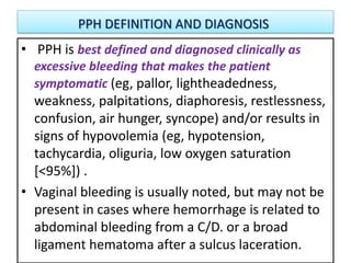 PPH DEFINITION AND DIAGNOSIS
• PPH is best defined and diagnosed clinically as
excessive bleeding that makes the patient
symptomatic (eg, pallor, lightheadedness,
weakness, palpitations, diaphoresis, restlessness,
confusion, air hunger, syncope) and/or results in
signs of hypovolemia (eg, hypotension,
tachycardia, oliguria, low oxygen saturation
[<95%]) .
• Vaginal bleeding is usually noted, but may not be
present in cases where hemorrhage is related to
abdominal bleeding from a C/D. or a broad
ligament hematoma after a sulcus laceration.
 