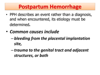 Postpartum Hemorrhage
• PPH describes an event rather than a diagnosis,
and when encountered, its etiology must be
determined.
• Common causes include
–bleeding from the placental implantation
site,
–trauma to the genital tract and adjacent
structures, or both
 