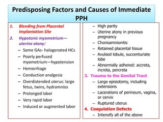 Predisposing Factors and Causes of Immediate
PPH
1. Bleeding from Placental
Implantation Site
2. Hypotonic myometrium—
uterine atony:
– Some GAs- halogenated HCs
– Poorly perfused
myometrium—hypotension
– Hemorrhage
– Conduction analgesia
– Overdistended uterus: large
fetus, twins, hydramnios
– Prolonged labor
– Very rapid labor
– Induced or augmented labor
– High parity
– Uterine atony in previous
pregnancy
– Chorioamnionitis
– Retained placental tissue
– Avulsed lobule, succenturiate
lobe
– Abnormally adhered: accreta,
increta, percreta
3. Trauma to the Genital Tract
– Large episiotomy, including
extensions
– Lacerations of perineum, vagina,
or cervix
– Ruptured uterus
4. Coagulation Defects
– Intensify all of the above
 