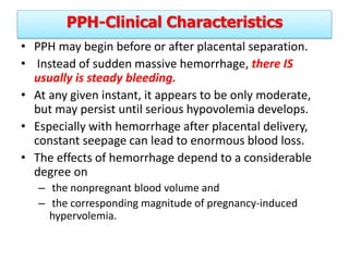 PPH-Clinical Characteristics
• PPH may begin before or after placental separation.
• Instead of sudden massive hemorrhage, there IS
usually is steady bleeding.
• At any given instant, it appears to be only moderate,
but may persist until serious hypovolemia develops.
• Especially with hemorrhage after placental delivery,
constant seepage can lead to enormous blood loss.
• The effects of hemorrhage depend to a considerable
degree on
– the nonpregnant blood volume and
– the corresponding magnitude of pregnancy-induced
hypervolemia.
 