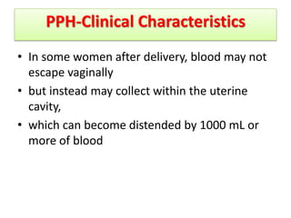 PPH-Clinical Characteristics
• In some women after delivery, blood may not
escape vaginally
• but instead may collect within the uterine
cavity,
• which can become distended by 1000 mL or
more of blood
 