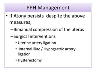 PPH Management
• If Atony persists despite the above
measures;
–Bimanual compression of the uterus
–Surgical interventions
• Uterine artery ligation
• Internal iliac / Hypogastric artery
ligation
• Hysterectomy
 