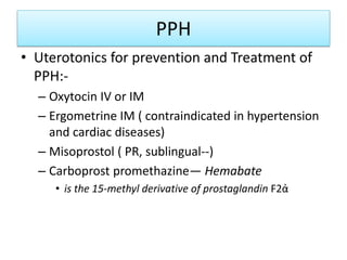 PPH
• Uterotonics for prevention and Treatment of
PPH:-
– Oxytocin IV or IM
– Ergometrine IM ( contraindicated in hypertension
and cardiac diseases)
– Misoprostol ( PR, sublingual--)
– Carboprost promethazine— Hemabate
• is the 15-methyl derivative of prostaglandin F2ἀ
 