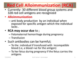 Red Cell Alloimmunization (RCA)
• Currently- 30 different blood group systems and
328 red cell antigens are recognized
• Alloimmunization
– anti body production by an individual when
exposed for specific antigen which the individual
lacks .
• RCA may occur due to ;
– Fetomaternal hemorrhage during pregnancy
– Transfusion
• Such antibodies can be harmful;
– To the individual if transfused with incompatible
blood (i.e, a blood +ve for the antigen)
– To her fetus during pregnancy if the fetus carries the
antigens
7/10/2016 By Dr Samuel --Gynecologist 2
 
