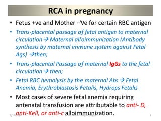 RCA in pregnancy
• Fetus +ve and Mother –Ve for certain RBC antigen
• Trans-placental passage of fetal antigen to maternal
circulation Maternal alloimmunization (Antibody
synthesis by maternal immune system against Fetal
Ags) then;
• Trans-placental Passage of maternal IgGs to the fetal
circulation then;
• Fetal RBC hemolysis by the maternal Abs Fetal
Anemia, Erythroblastosis Fetalis, Hydrops Fetalis
• Most cases of severe fetal anemia requiring
antenatal transfusion are attributable to anti- D,
anti-Kell, or anti-c alloimmunization.
7/10/2016 By Dr Samuel --Gynecologist 3
 