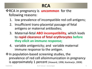 RCA
RCA in pregnancy is uncommon for the
following reasons:
1. low prevalence of incompatible red cell antigens;
2. Insufficient trans-placental passage of fetal
antigens or maternal antibodies;
3. Maternal-fetal ABO incompatibility, which leads
to rapid clearance of fetal erythrocytes before
they elicit an immune response;
4. variable antigenicity; and variable maternal
immune response to the antigen.
In population-based screening studies, the
prevalence of red cell alloimmunization in pregnancy
is approximately 1 percent (Howard, 1998; Koelewijn, 2008)
7/10/2016 By Dr Samuel --Gynecologist 4
 