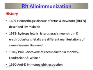 Rh Alloimmunization
History
• 1609-Hemorrhagic disease of fetus & newborn (HDFN)
described by midwife
• 1932- hydrops fetalis, icterus gravis neonatrum &
erythroblastosis fetalis are different manifestations of
same disease- Diamond
• 1940/1941- discovery of rhesus factor in monkey-
Landsteiner & Weiner
• 1960-Anti-D immunoglobin extraction
7/10/2016 By Dr Samuel --Gynecologist 6
 