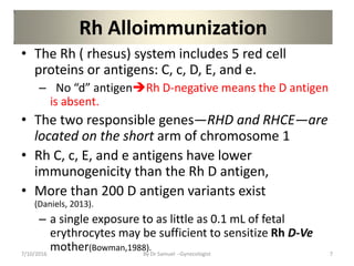 Rh Alloimmunization
• The Rh ( rhesus) system includes 5 red cell
proteins or antigens: C, c, D, E, and e.
– No “d” antigenRh D-negative means the D antigen
is absent.
• The two responsible genes—RHD and RHCE—are
located on the short arm of chromosome 1
• Rh C, c, E, and e antigens have lower
immunogenicity than the Rh D antigen,
• More than 200 D antigen variants exist
(Daniels, 2013).
– a single exposure to as little as 0.1 mL of fetal
erythrocytes may be sufficient to sensitize Rh D-Ve
mother(Bowman,1988).
7/10/2016 By Dr Samuel --Gynecologist 7
 