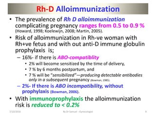 Rh-D Alloimmunization
• The prevalence of Rh D alloimmunization
complicating pregnancy ranges from 0.5 to 0.9 %
(Howard, 1998; Koelewijn, 2008; Martin, 2005).
• Risk of alloimmunization in Rh-ve woman with
Rh+ve fetus and with out anti-D immune globulin
prophylaxis is;
– 16%- if there is ABO-compatiblity
• 2% will become sensitized by the time of delivery,
• 7 % by 6 months postpartum, and
• 7 % will be “sensibilized”—producing detectable antibodies
only in a subsequent pregnancy (Bowman, 1985).
– 2%- If there is ABO incompatibility, without
prophylaxis (Bowman, 2006).
• With immunoprophylaxis the alloimmunization
risk is reduced to < 0.2%
7/10/2016 By Dr Samuel --Gynecologist 8
 