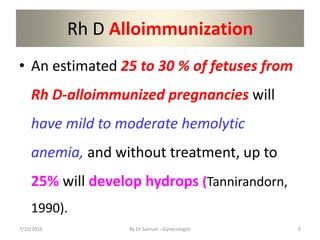 Rh D Alloimmunization
• An estimated 25 to 30 % of fetuses from
Rh D-alloimmunized pregnancies will
have mild to moderate hemolytic
anemia, and without treatment, up to
25% will develop hydrops (Tannirandorn,
1990).
7/10/2016 By Dr Samuel --Gynecologist 9
 