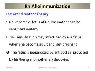 Rh Alloimmunization
The Grand mother Theory
• Rh-ve female fetus of Rh +ve mother can be
sensitized inutero.
• This sensitization may affect her Rh +ve fetus
when she become adult and get pregnant
 The fetus is jeopardized by antibodies provoked
by his/her grandmother erythrocytes
7/10/2016 By Dr Samuel --Gynecologist 10
 