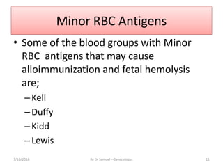Minor RBC Antigens
• Some of the blood groups with Minor
RBC antigens that may cause
alloimmunization and fetal hemolysis
are;
–Kell
–Duffy
–Kidd
–Lewis
7/10/2016 By Dr Samuel --Gynecologist 11
 
