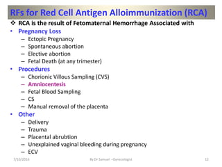 RFs for Red Cell Antigen Alloimmunization (RCA)
 RCA is the result of Fetomaternal Hemorrhage Associated with
• Pregnancy Loss
– Ectopic Pregnancy
– Spontaneous abortion
– Elective abortion
– Fetal Death (at any trimester)
• Procedures
– Chorionic Villous Sampling (CVS)
– Amniocentesis
– Fetal Blood Sampling
– CS
– Manual removal of the placenta
• Other
– Delivery
– Trauma
– Placental abrubtion
– Unexplained vaginal bleeding during pregnancy
– ECV
7/10/2016 By Dr Samuel --Gynecologist 12
 