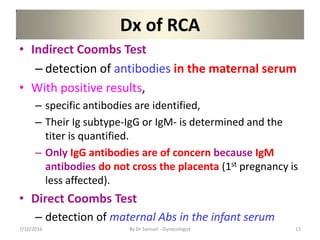 Dx of RCA
• Indirect Coombs Test
– detection of antibodies in the maternal serum
• With positive results,
– specific antibodies are identified,
– Their Ig subtype-IgG or IgM- is determined and the
titer is quantified.
– Only IgG antibodies are of concern because IgM
antibodies do not cross the placenta (1st pregnancy is
less affected).
• Direct Coombs Test
– detection of maternal Abs in the infant serum
7/10/2016 By Dr Samuel --Gynecologist 13
 
