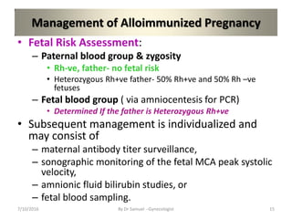 Management of Alloimmunized Pregnancy
• Fetal Risk Assessment:
– Paternal blood group & zygosity
• Rh-ve, father- no fetal risk
• Heterozygous Rh+ve father- 50% Rh+ve and 50% Rh –ve
fetuses
– Fetal blood group ( via amniocentesis for PCR)
• Determined If the father is Heterozygous Rh+ve
• Subsequent management is individualized and
may consist of
– maternal antibody titer surveillance,
– sonographic monitoring of the fetal MCA peak systolic
velocity,
– amnionic fluid bilirubin studies, or
– fetal blood sampling.
7/10/2016 By Dr Samuel --Gynecologist 15
 
