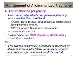 Management of Alloimmunized Pregnancy
A. For 1st affected pregnancy
• Serial maternal antibody titer follow up 4 weekly
until it reaches the critical level
– ‘Critical Titer’ is the level at which significant fetal anemia
could potentially develop.
– Different for each Ab and across laboratories.
– Generally b/n 1:8- 1:32
• Further Evaluation (MCA doppler or AF bilrubin) If
critical titer is reached.
NB
• If the woman has previous pregnancy complicated by
alloimmunization, titer follow up should be skipped
and evaluation for hemolysisi should be started.
7/10/2016 By Dr Samuel --Gynecologist 16
 