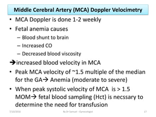 Middle Cerebral Artery (MCA) Doppler Velocimetry
• MCA Doppler is done 1-2 weekly
• Fetal anemia causes
– Blood shunt to brain
– Increased CO
– Decreased blood viscosity
increased blood velocity in MCA
• Peak MCA velocity of ~1.5 multiple of the median
for the GA Anemia (moderate to severe)
• When peak systolic velocity of MCA is > 1.5
MOM fetal blood sampling (Hct) is necssary to
determine the need for transfusion
7/10/2016 By Dr Samuel --Gynecologist 17
 