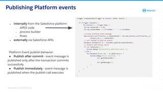 All contents © MuleSoft, LLC
Publishing Platform events
❖ internally from the Salesforce platform
➢ APEX code
➢ process builder
➢ ﬂows
❖ externally via Salesforce APIs
Platform Event publish behavior:
● Publish after commit - event message is
published only after the transaction commits
successfully
● Publish immediately - event message is
published when the publish call executes
23
 