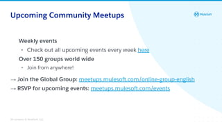 All contents © MuleSoft, LLC
Upcoming Community Meetups
Weekly events
• Check out all upcoming events every week here
Over 150 groups world wide
• Join from anywhere!
→ Join the Global Group: meetups.mulesoft.com/online-group-english
→ RSVP for upcoming events: meetups.mulesoft.com/events
 