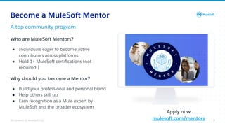 All contents © MuleSoft, LLC 7
Become a MuleSoft Mentor
Who are MuleSoft Mentors?
● Individuals eager to become active
contributors across platforms
● Hold 1+ MuleSoft certiﬁcations (not
required!)
Why should you become a Mentor?
● Build your professional and personal brand
● Help others skill up
● Earn recognition as a Mule expert by
MuleSoft and the broader ecosystem
Apply now
mulesoft.com/mentors
A top community program
 