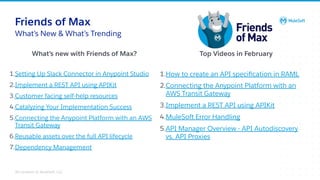All contents © MuleSoft, LLC
1.How to create an API speciﬁcation in RAML
2.Connecting the Anypoint Platform with an
AWS Transit Gateway
3.Implement a REST API using APIKit
4.MuleSoft Error Handling
5.API Manager Overview - API Autodiscovery
vs. API Proxies
Friends of Max
1.Setting Up Slack Connector in Anypoint Studio
2.Implement a REST API using APIKit
3.Customer facing self-help resources
4.Catalyzing Your Implementation Success
5.Connecting the Anypoint Platform with an AWS
Transit Gateway
6.Reusable assets over the full API lifecycle
7.Dependency Management
What’s New & What’s Trending
What’s new with Friends of Max? Top Videos in February
 