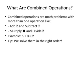 What Are Combined Operations?
• Combined operations are math problems with
more than one operation like:
• - Add ➕ and Subtract ➖
• - Multiply and Divide ➗
✖
• Example: 5 + 3 × 2
• Tip: We solve them in the right order!
 