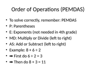 Order of Operations (PEMDAS)
• To solve correctly, remember: PEMDAS
• P: Parentheses
• E: Exponents (not needed in 4th grade)
• MD: Multiply or Divide (left to right)
• AS: Add or Subtract (left to right)
• Example: 8 + 6 ÷ 2
• ➡ First do 6 ÷ 2 = 3
• ➡ Then do 8 + 3 = 11
 