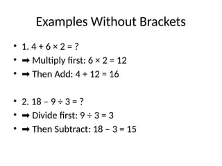 Examples Without Brackets
• 1. 4 + 6 × 2 = ?
• ➡ Multiply first: 6 × 2 = 12
• ➡ Then Add: 4 + 12 = 16
• 2. 18 – 9 ÷ 3 = ?
• ➡ Divide first: 9 ÷ 3 = 3
• ➡ Then Subtract: 18 – 3 = 15
 