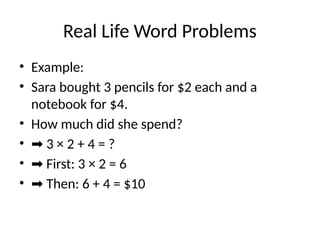 Real Life Word Problems
• Example:
• Sara bought 3 pencils for $2 each and a
notebook for $4.
• How much did she spend?
• ➡ 3 × 2 + 4 = ?
• ➡ First: 3 × 2 = 6
• ➡ Then: 6 + 4 = $10
 