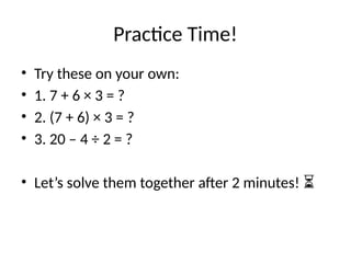 Practice Time!
• Try these on your own:
• 1. 7 + 6 × 3 = ?
• 2. (7 + 6) × 3 = ?
• 3. 20 – 4 ÷ 2 = ?
• Let’s solve them together after 2 minutes! ⏳
 