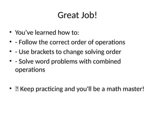 Great Job!
• You’ve learned how to:
• - Follow the correct order of operations
• - Use brackets to change solving order
• - Solve word problems with combined
operations
• 🌟 Keep practicing and you'll be a math master!
 