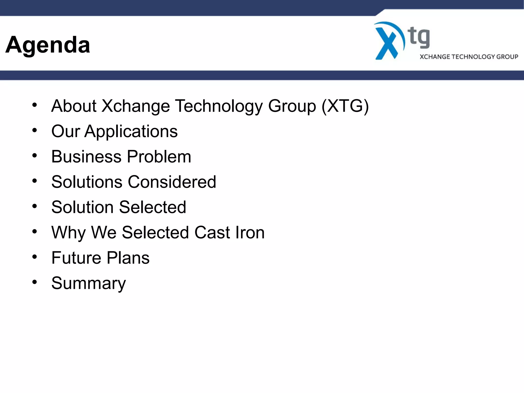 Agenda
• About Xchange Technology Group (XTG)
• Our Applications
• Business Problem
• Solutions Considered
• Solution Selected
• Why We Selected Cast Iron
• Future Plans
• Summary
 