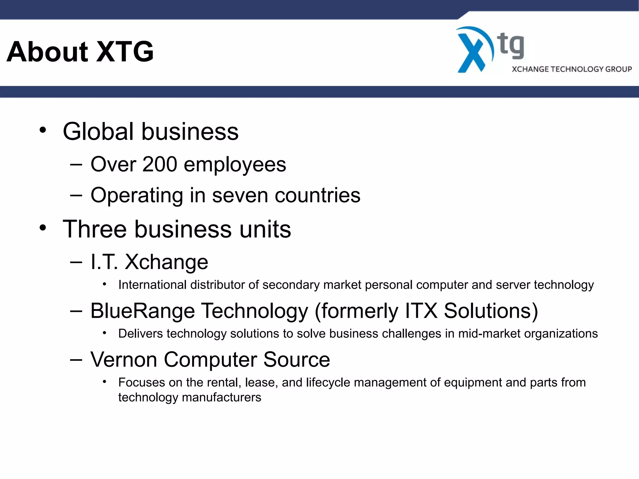 About XTG
• Global business
– Over 200 employees
– Operating in seven countries
• Three business units
– I.T. Xchange
• International distributor of secondary market personal computer and server technology
– BlueRange Technology (formerly ITX Solutions)
• Delivers technology solutions to solve business challenges in mid-market organizations
– Vernon Computer Source
• Focuses on the rental, lease, and lifecycle management of equipment and parts from
technology manufacturers
 